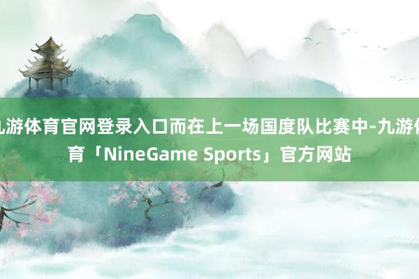 九游体育官网登录入口而在上一场国度队比赛中-九游体育「NineGame Sports」官方网站