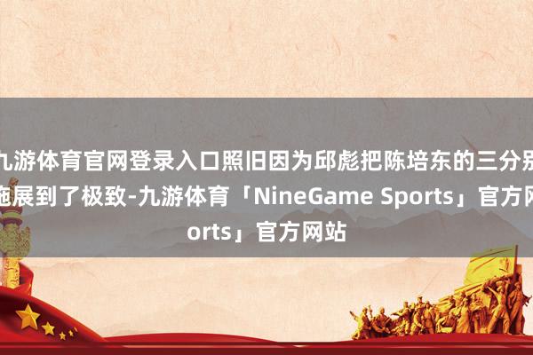 九游体育官网登录入口照旧因为邱彪把陈培东的三分别段施展到了极致-九游体育「NineGame Sports」官方网站