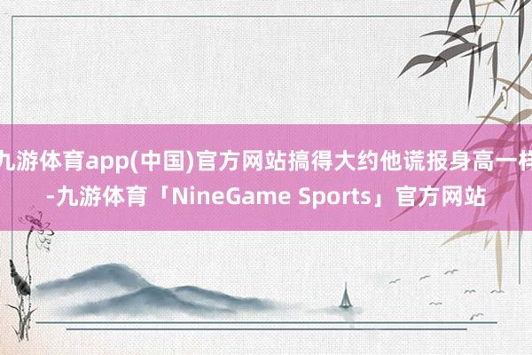 九游体育app(中国)官方网站搞得大约他谎报身高一样-九游体育「NineGame Sports」官方网站