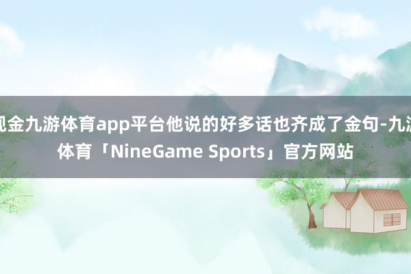 现金九游体育app平台他说的好多话也齐成了金句-九游体育「NineGame Sports」官方网站