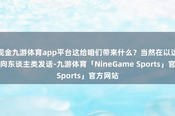 现金九游体育app平台这给咱们带来什么？当然在以这种风光向东谈主类发话-九游体育「NineGame Sports」官方网站