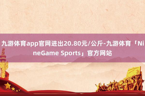 九游体育app官网进出20.80元/公斤-九游体育「NineGame Sports」官方网站