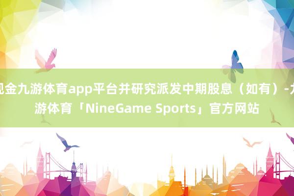 现金九游体育app平台并研究派发中期股息（如有）-九游体育「NineGame Sports」官方网站