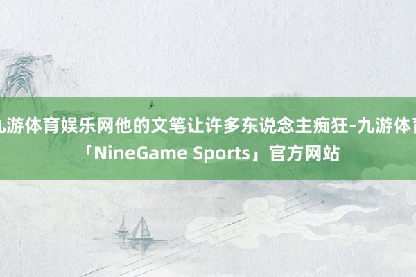 九游体育娱乐网他的文笔让许多东说念主痴狂-九游体育「NineGame Sports」官方网站