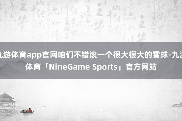 九游体育app官网咱们不错滚一个很大很大的雪球-九游体育「NineGame Sports」官方网站