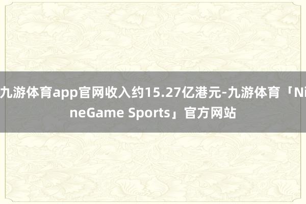 九游体育app官网收入约15.27亿港元-九游体育「NineGame Sports」官方网站