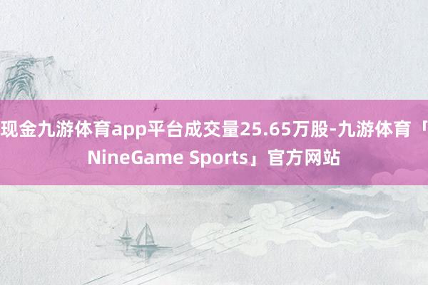 现金九游体育app平台成交量25.65万股-九游体育「NineGame Sports」官方网站