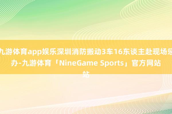 九游体育app娱乐深圳消防搬动3车16东谈主赴现场惩办-九游体育「NineGame Sports」官方网站