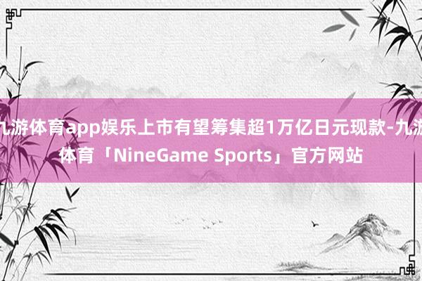 九游体育app娱乐上市有望筹集超1万亿日元现款-九游体育「NineGame Sports」官方网站