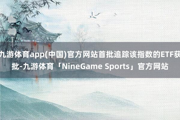 九游体育app(中国)官方网站首批追踪该指数的ETF获批-九游体育「NineGame Sports」官方网站