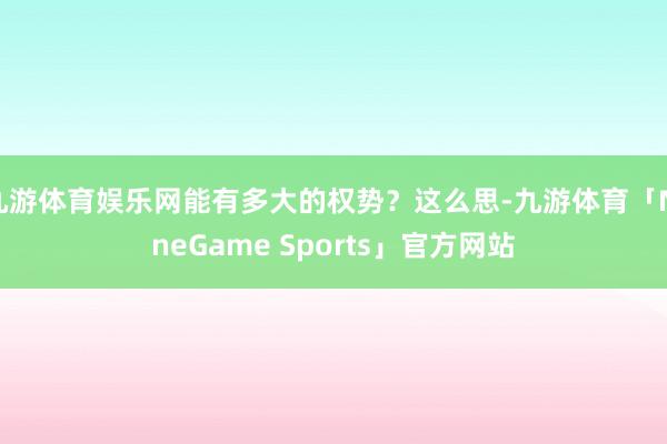 九游体育娱乐网能有多大的权势？这么思-九游体育「NineGame Sports」官方网站