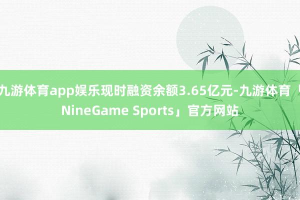 九游体育app娱乐现时融资余额3.65亿元-九游体育「NineGame Sports」官方网站