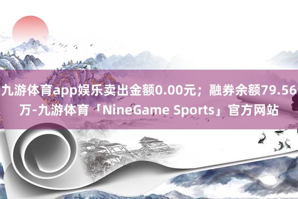 九游体育app娱乐卖出金额0.00元；融券余额79.56万-九游体育「NineGame Sports」官方网站