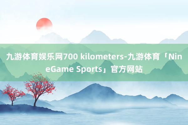 九游体育娱乐网700 kilometers-九游体育「NineGame Sports」官方网站