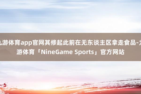 九游体育app官网其修起此前在无东谈主区拿走食品-九游体育「NineGame Sports」官方网站