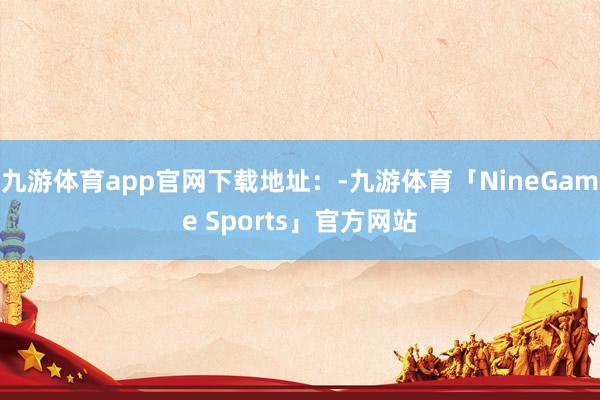 九游体育app官网下载地址：-九游体育「NineGame Sports」官方网站