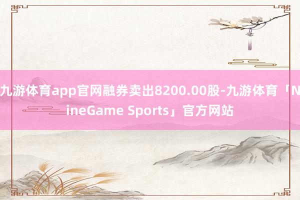 九游体育app官网融券卖出8200.00股-九游体育「NineGame Sports」官方网站