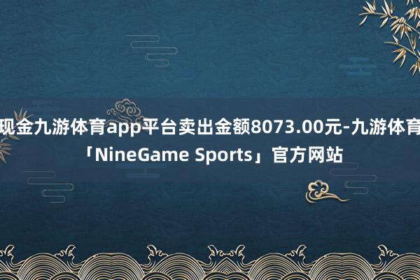 现金九游体育app平台卖出金额8073.00元-九游体育「NineGame Sports」官方网站