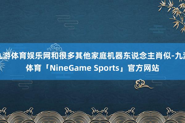 九游体育娱乐网和很多其他家庭机器东说念主肖似-九游体育「NineGame Sports」官方网站