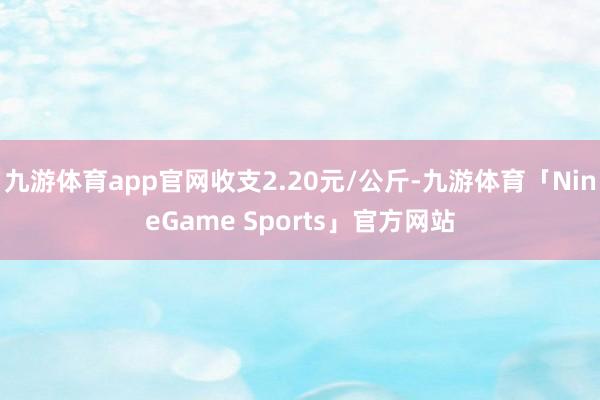 九游体育app官网收支2.20元/公斤-九游体育「NineGame Sports」官方网站