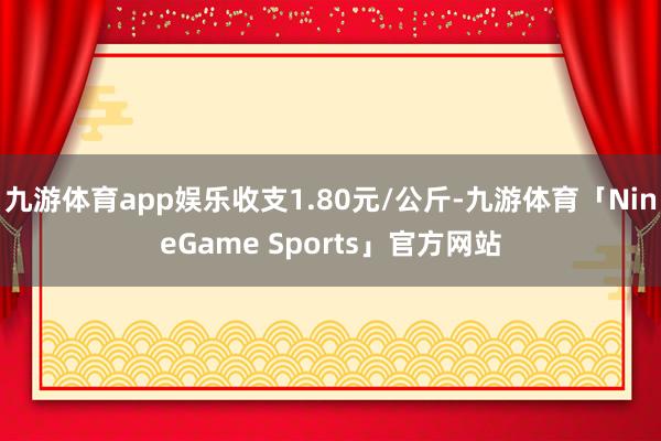 九游体育app娱乐收支1.80元/公斤-九游体育「NineGame Sports」官方网站