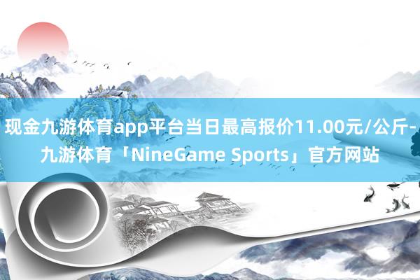 现金九游体育app平台当日最高报价11.00元/公斤-九游体育「NineGame Sports」官方网站