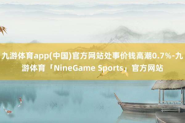 九游体育app(中国)官方网站处事价钱高潮0.7%-九游体育「NineGame Sports」官方网站