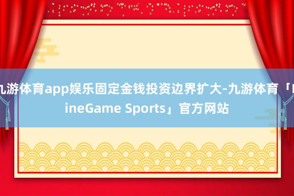 九游体育app娱乐固定金钱投资边界扩大-九游体育「NineGame Sports」官方网站