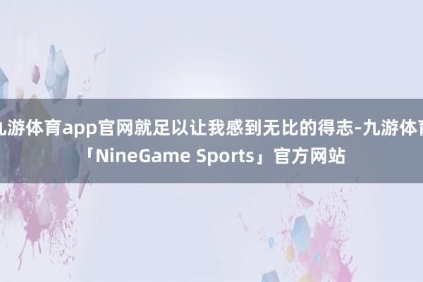 九游体育app官网就足以让我感到无比的得志-九游体育「NineGame Sports」官方网站