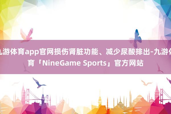 九游体育app官网损伤肾脏功能、减少尿酸排出-九游体育「NineGame Sports」官方网站