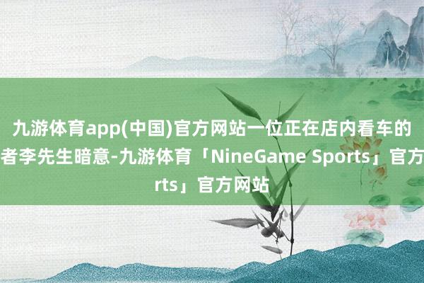 九游体育app(中国)官方网站　　一位正在店内看车的销耗者李先生暗意-九游体育「NineGame Sports」官方网站